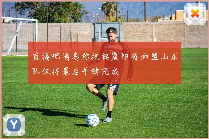 直播吧消息称祝铭震即将加盟山东队仅待最后手续完成