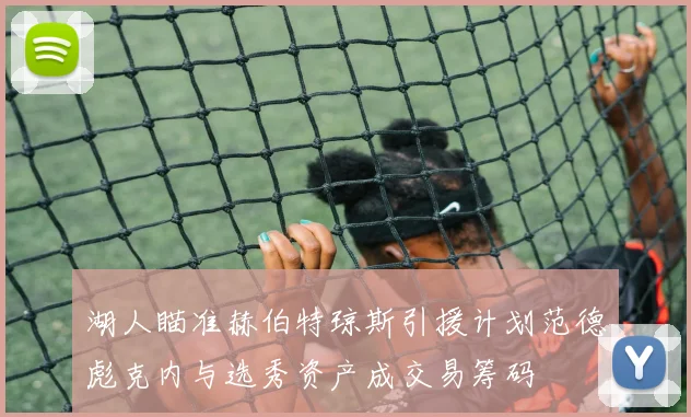 湖人瞄准赫伯特琼斯引援计划范德彪克内与选秀资产成交易筹码