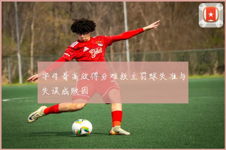 字母哥高效得分难救主罚球失准与失误成败因