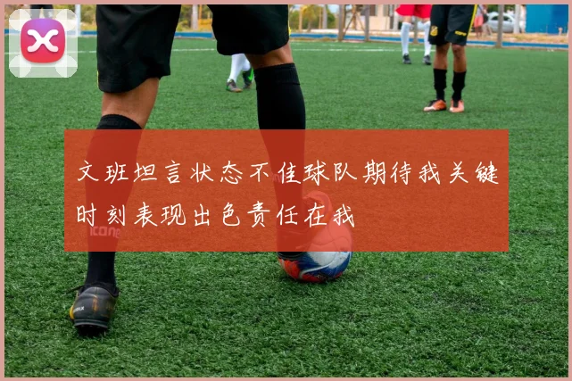 文班坦言状态不佳球队期待我关键时刻表现出色责任在我