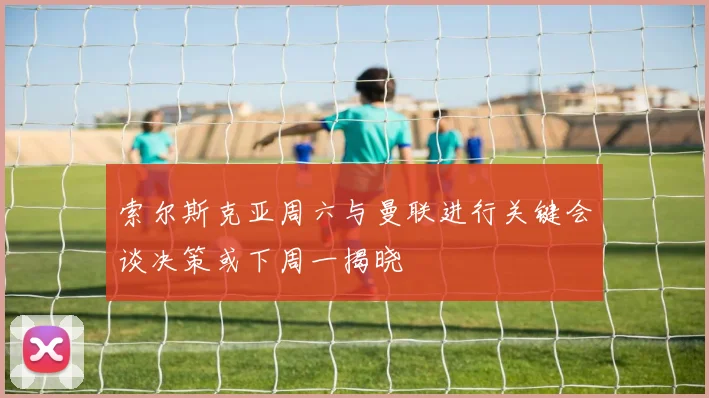 索尔斯克亚周六与曼联进行关键会谈决策或下周一揭晓