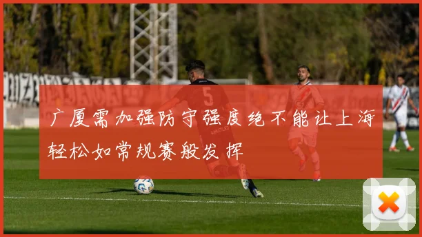 广厦需加强防守强度绝不能让上海轻松如常规赛般发挥