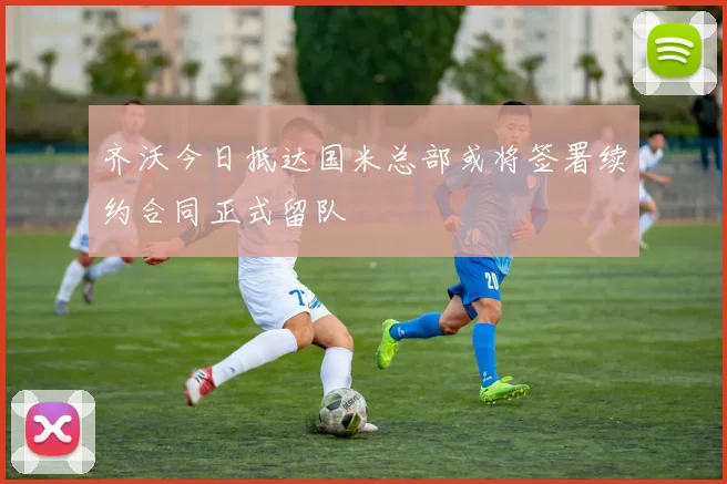 齐沃今日抵达国米总部或将签署续约合同正式留队