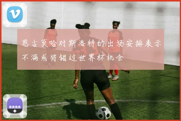 恩古莫哈对斯洛特的出场安排表示不满或将错过世界杯机会