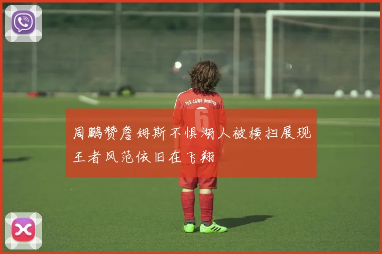 周鹏赞詹姆斯不惧湖人被横扫展现王者风范依旧在飞翔