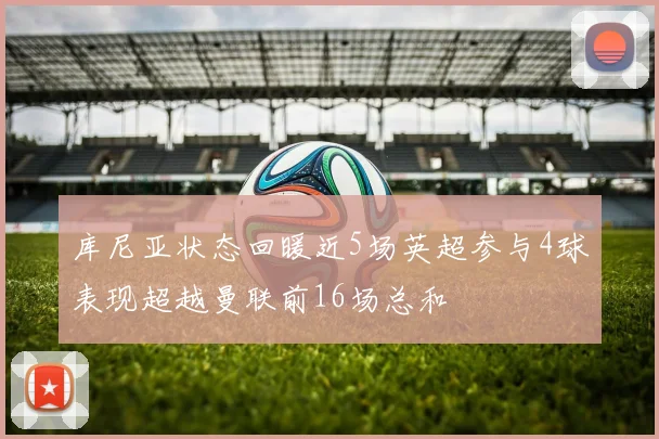 库尼亚状态回暖近5场英超参与4球表现超越曼联前16场总和