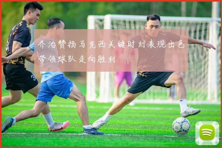 乔治赞扬马克西关键时刻表现出色带领球队走向胜利