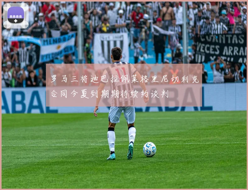 罗马三将迪巴拉佩莱格里尼切利克合同今夏到期期待续约谈判