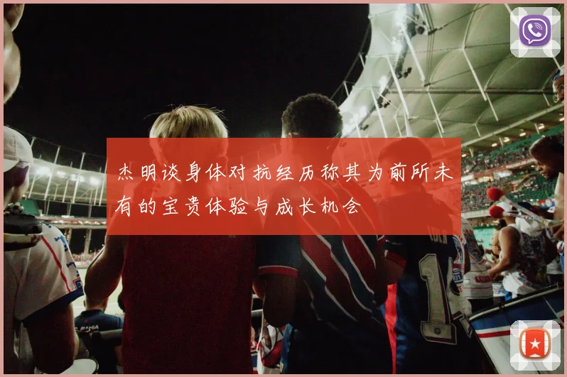 杰明谈身体对抗经历称其为前所未有的宝贵体验与成长机会