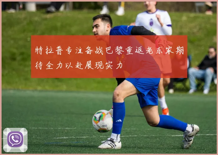 特拉普专注备战巴黎重返老东家期待全力以赴展现实力