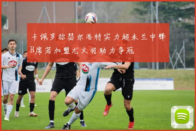 卡佩罗称瑟尔洛特实力超米兰中锋B席若加盟尤文将助力争冠