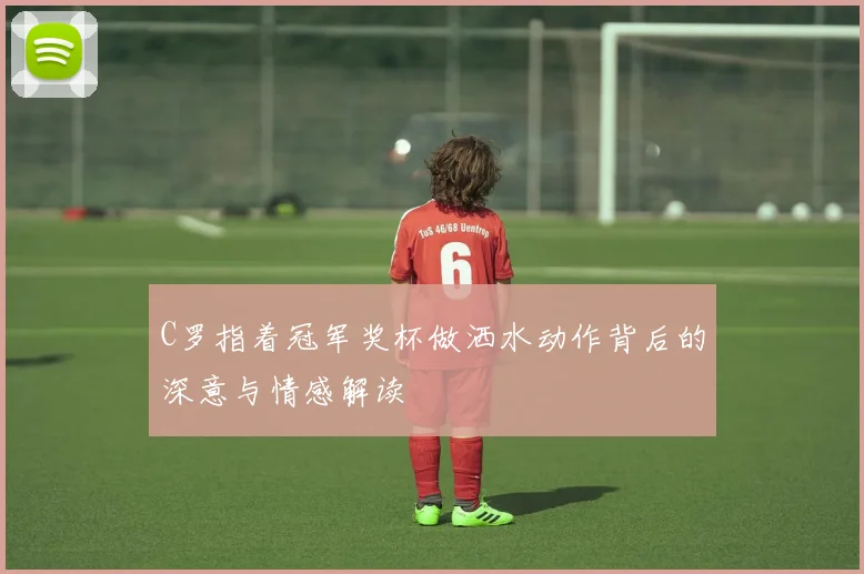 C罗指着冠军奖杯做洒水动作背后的深意与情感解读
