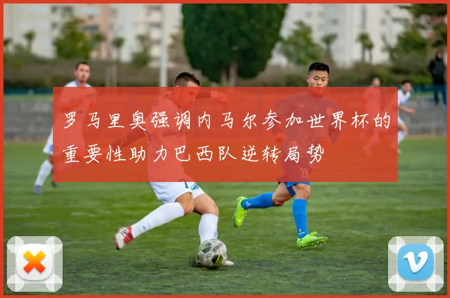 罗马里奥强调内马尔参加世界杯的重要性助力巴西队逆转局势