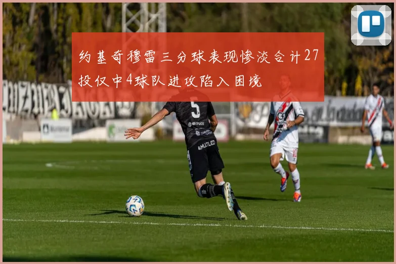 约基奇穆雷三分球表现惨淡合计27投仅中4球队进攻陷入困境